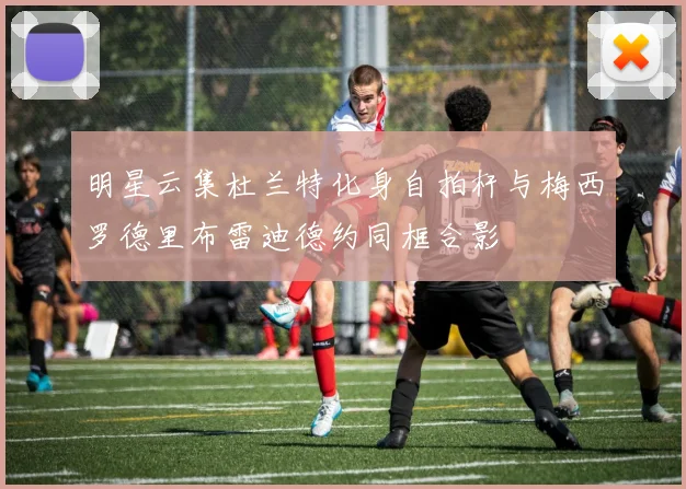 明星云集杜兰特化身自拍杆与梅西罗德里布雷迪德约同框合影